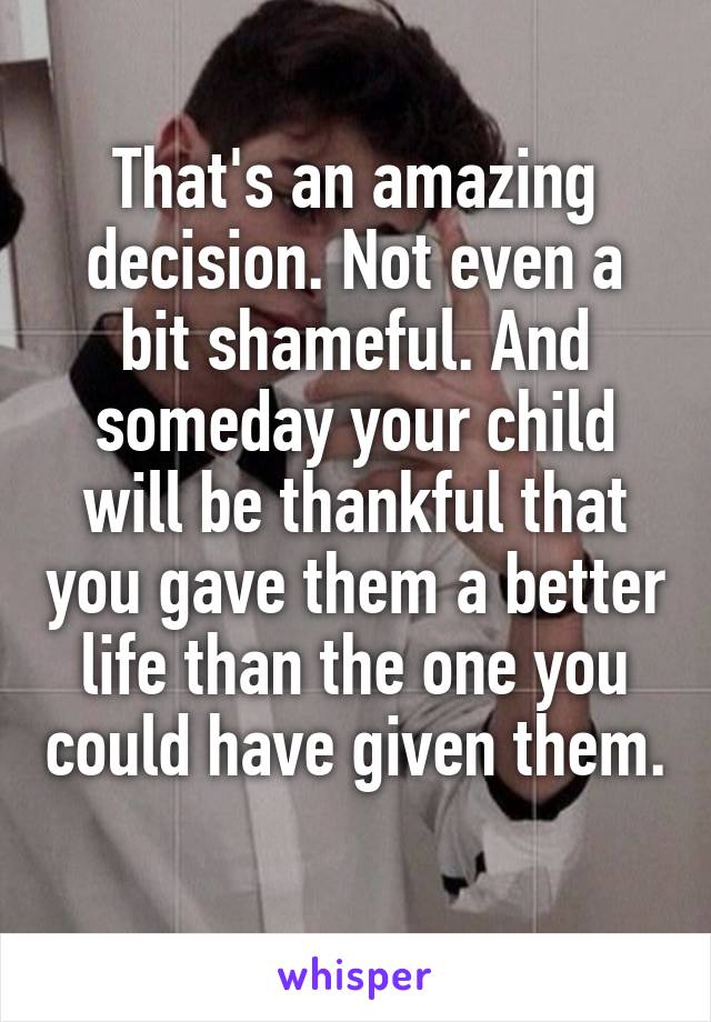 That's an amazing decision. Not even a bit shameful. And someday your child will be thankful that you gave them a better life than the one you could have given them. 