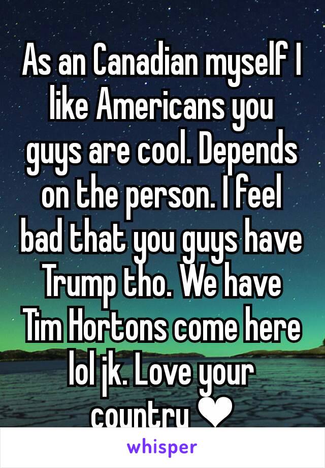 As an Canadian myself I like Americans you guys are cool. Depends on the person. I feel bad that you guys have Trump tho. We have Tim Hortons come here lol jk. Love your country ❤