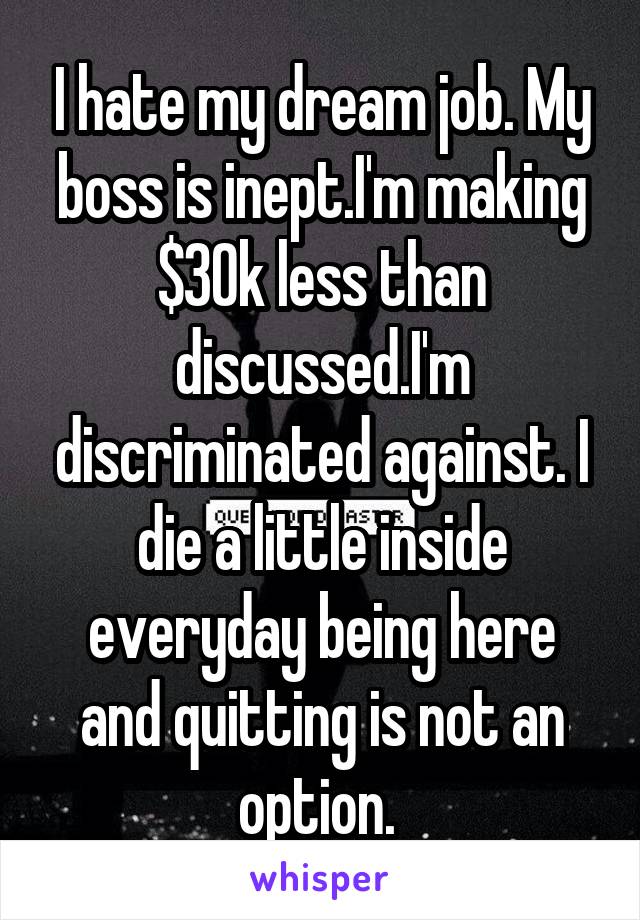 I hate my dream job. My boss is inept.I'm making $30k less than discussed.I'm discriminated against. I die a little inside everyday being here and quitting is not an option. 