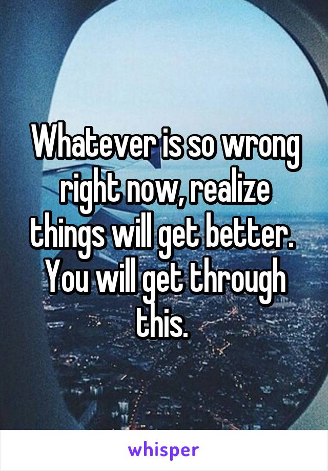 Whatever is so wrong right now, realize things will get better. 
You will get through this. 