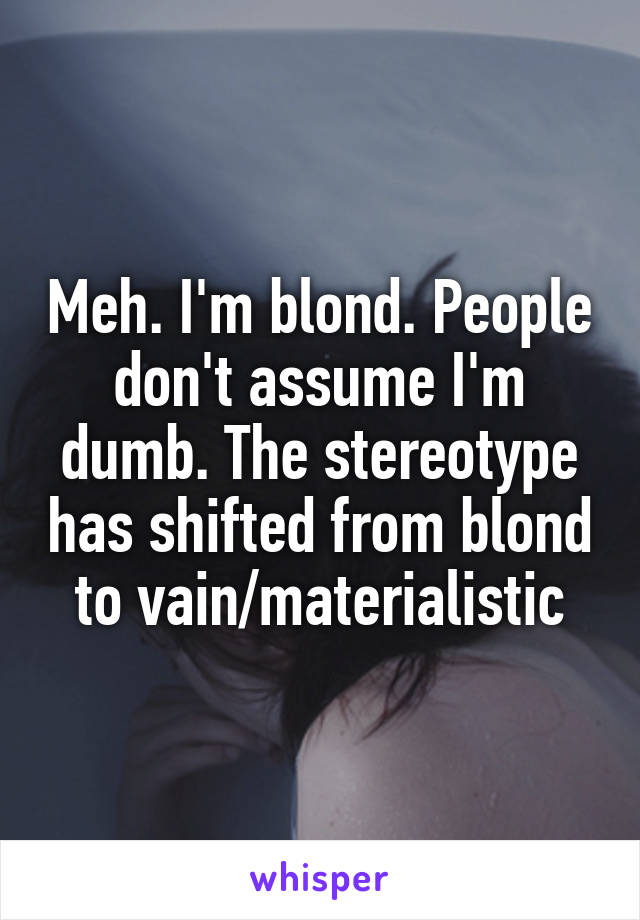 Meh. I'm blond. People don't assume I'm dumb. The stereotype has shifted from blond to vain/materialistic