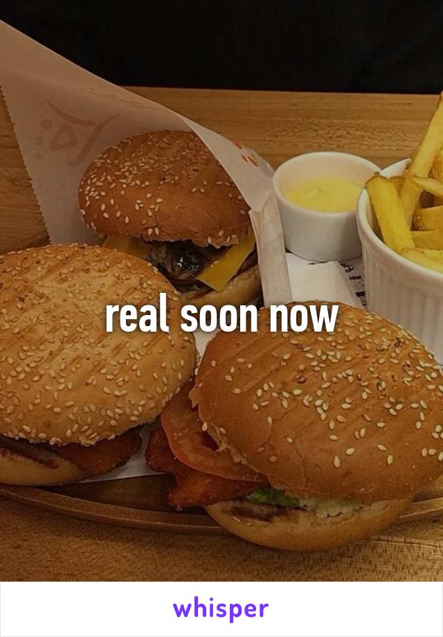 real soon now