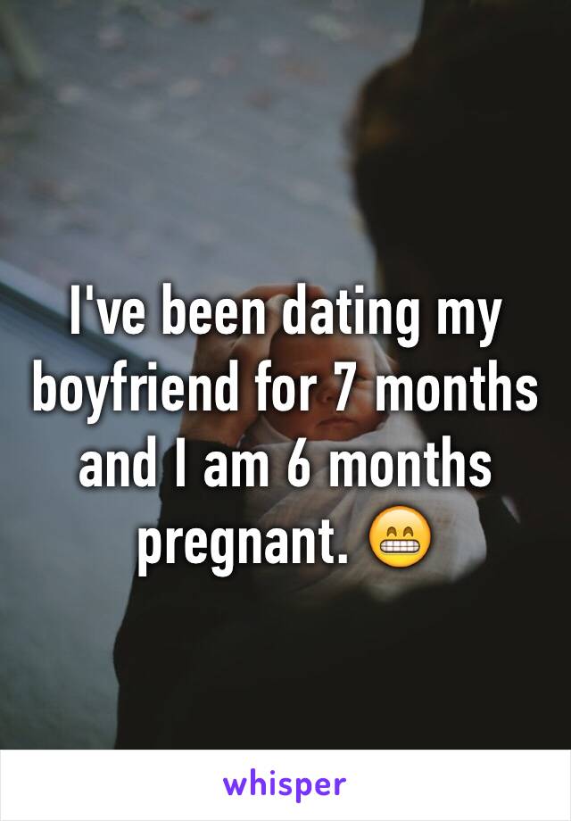 I've been dating my boyfriend for 7 months and I am 6 months pregnant. 😁