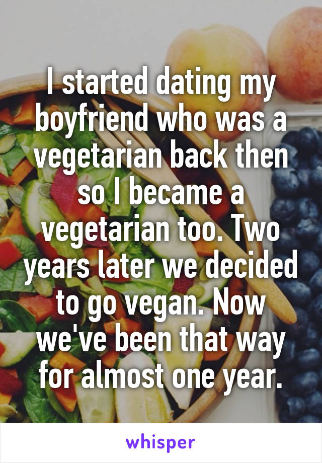 I started dating my boyfriend who was a vegetarian back then so I became a vegetarian too. Two years later we decided to go vegan. Now we've been that way for almost one year.