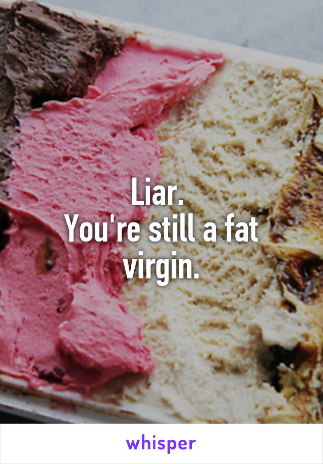 Liar. 
You're still a fat virgin.