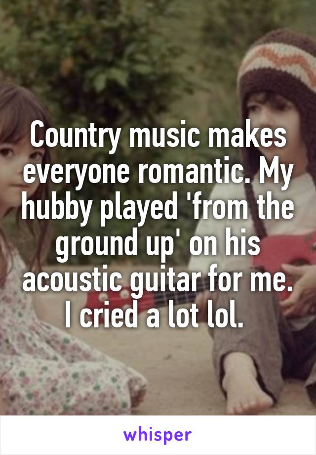 Country music makes everyone romantic. My hubby played 'from the ground up' on his acoustic guitar for me. I cried a lot lol. 