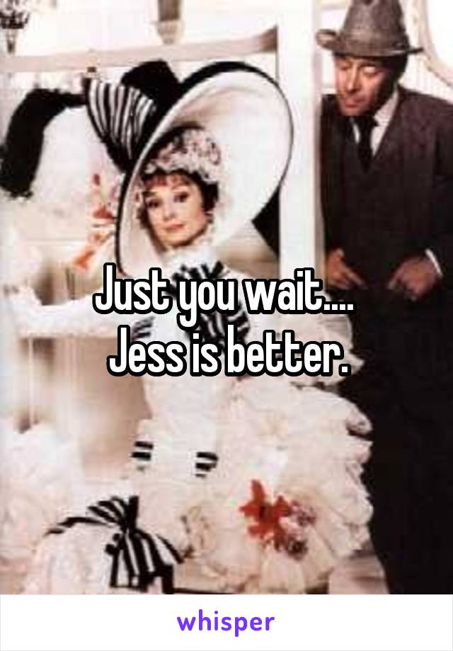 Just you wait.... 
Jess is better.