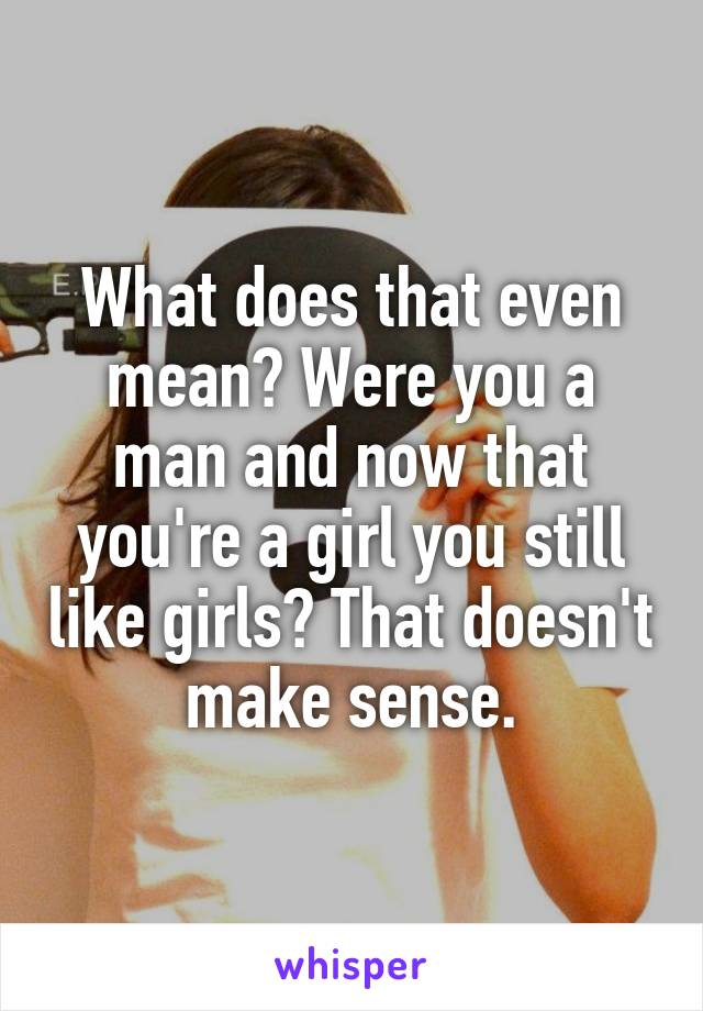 What does that even mean? Were you a man and now that you're a girl you still like girls? That doesn't make sense.