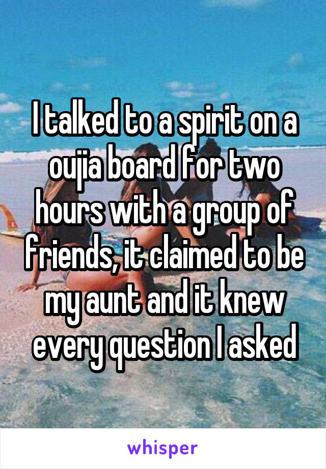 I talked to a spirit on a oujia board for two hours with a group of friends, it claimed to be my aunt and it knew every question I asked