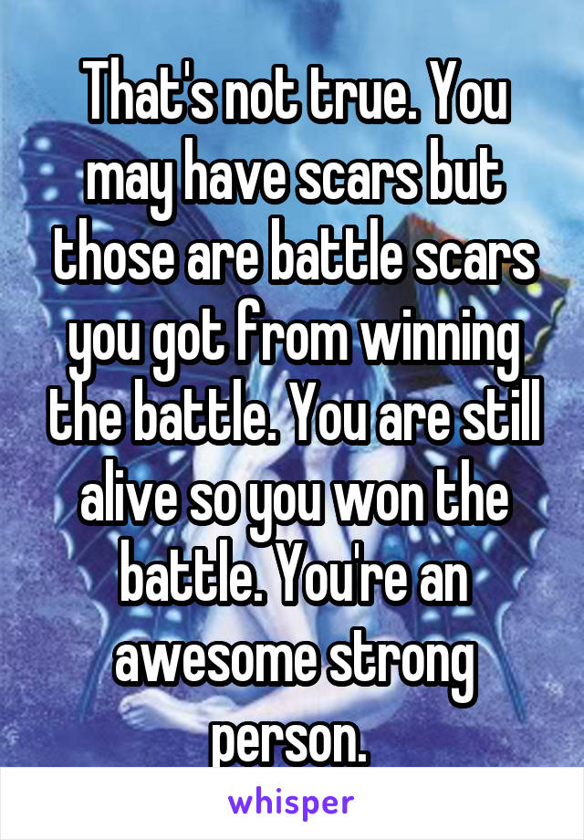 That's not true. You may have scars but those are battle scars you got from winning the battle. You are still alive so you won the battle. You're an awesome strong person. 