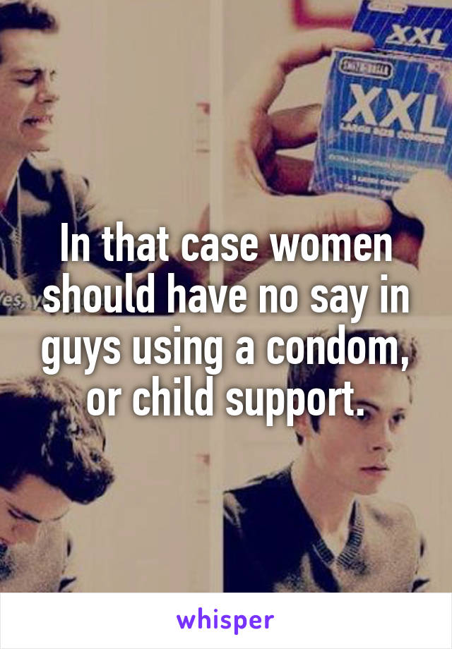 In that case women should have no say in guys using a condom, or child support.