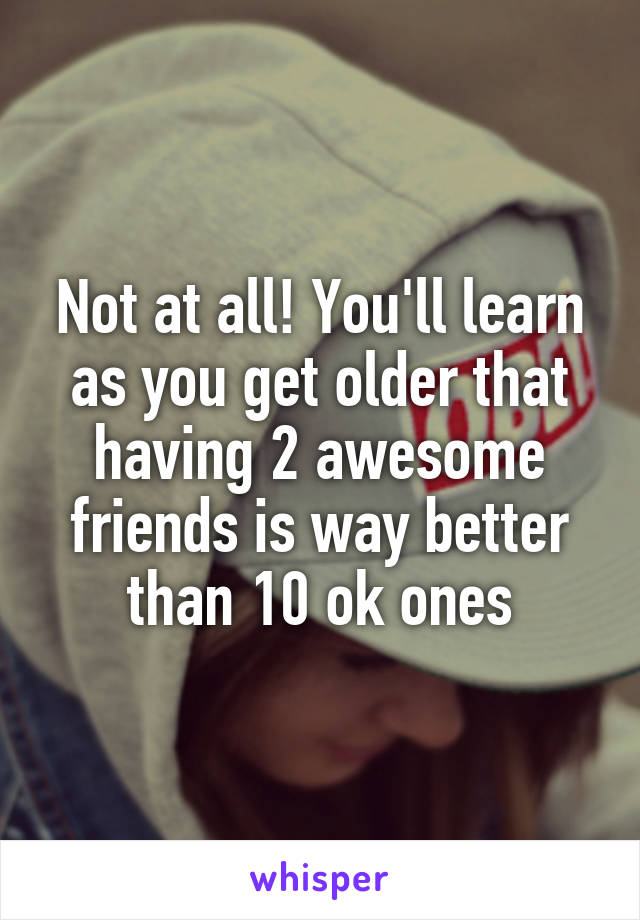 Not at all! You'll learn as you get older that having 2 awesome friends is way better than 10 ok ones
