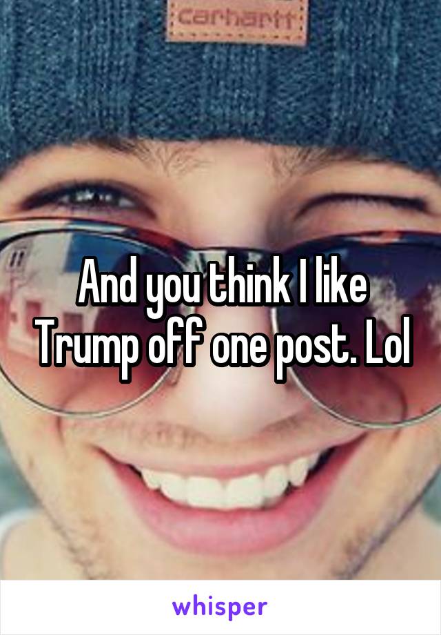 And you think I like Trump off one post. Lol