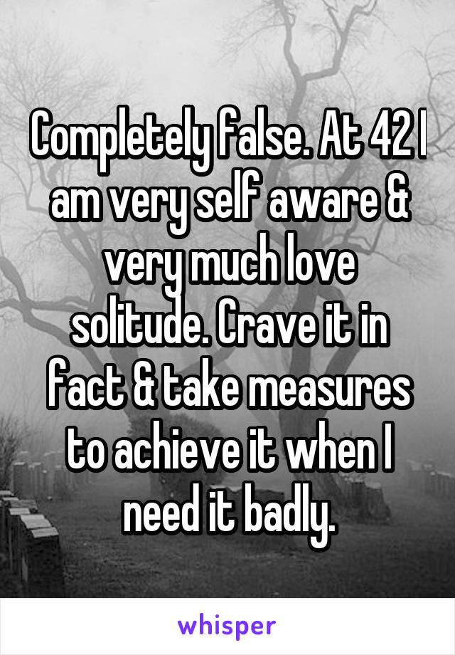 Completely false. At 42 I am very self aware & very much love solitude. Crave it in fact & take measures to achieve it when I need it badly.