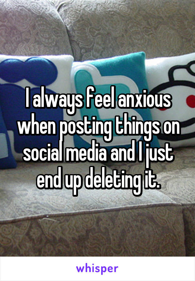 I always feel anxious when posting things on social media and I just end up deleting it.