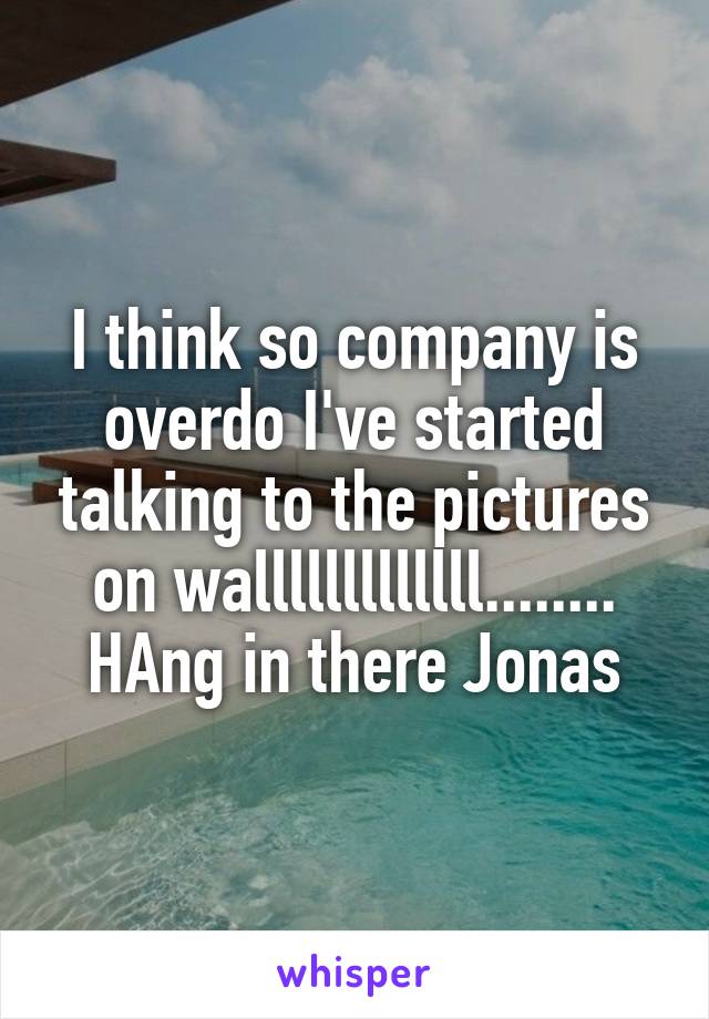 I think so company is overdo I've started talking to the pictures on walllllllllllll........ HAng in there Jonas