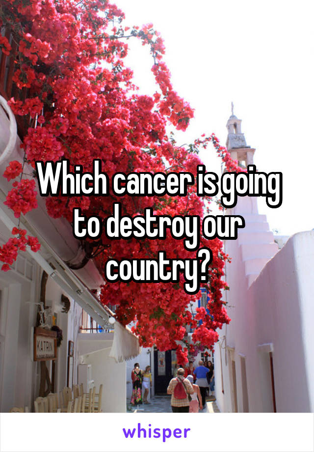 Which cancer is going to destroy our country?