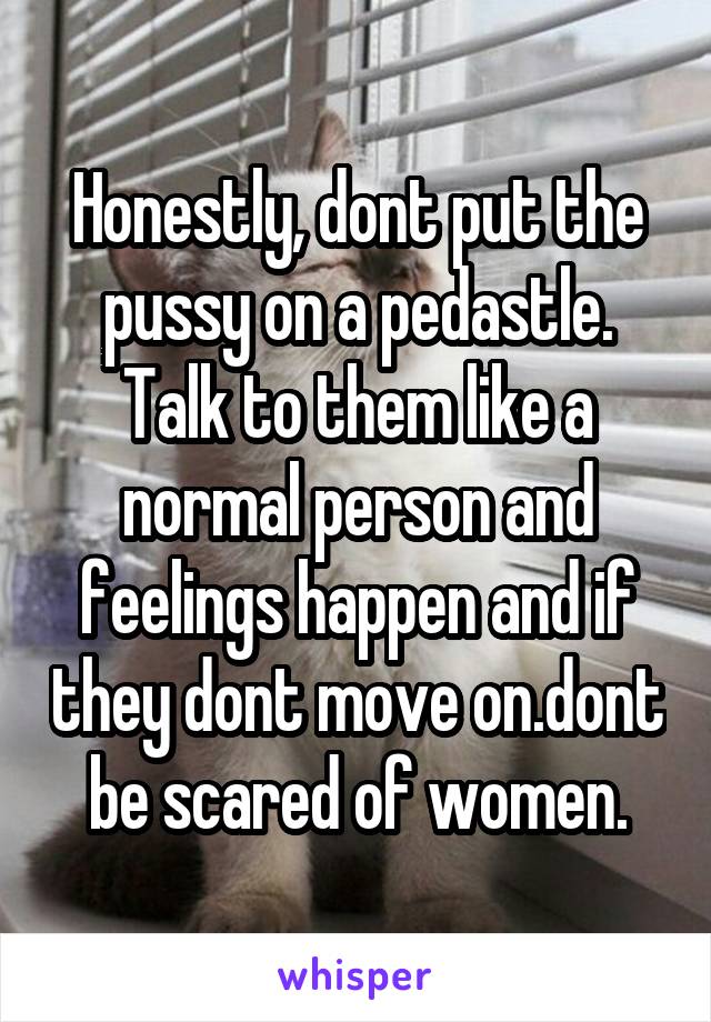 Honestly, dont put the pussy on a pedastle. Talk to them like a normal person and feelings happen and if they dont move on.dont be scared of women.