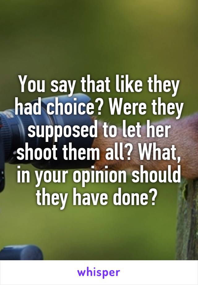 You say that like they had choice? Were they supposed to let her shoot them all? What, in your opinion should they have done? 