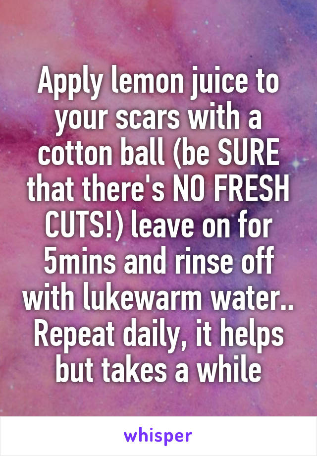 Apply lemon juice to your scars with a cotton ball (be SURE that there's NO FRESH CUTS!) leave on for 5mins and rinse off with lukewarm water.. Repeat daily, it helps but takes a while