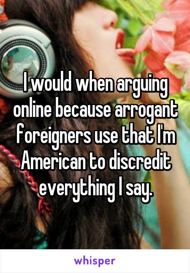 I would when arguing online because arrogant foreigners use that I'm American to discredit everything I say.