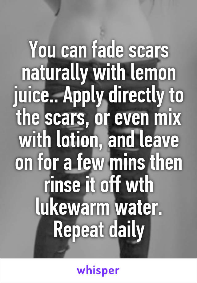 You can fade scars naturally with lemon juice.. Apply directly to the scars, or even mix with lotion, and leave on for a few mins then rinse it off wth lukewarm water. Repeat daily