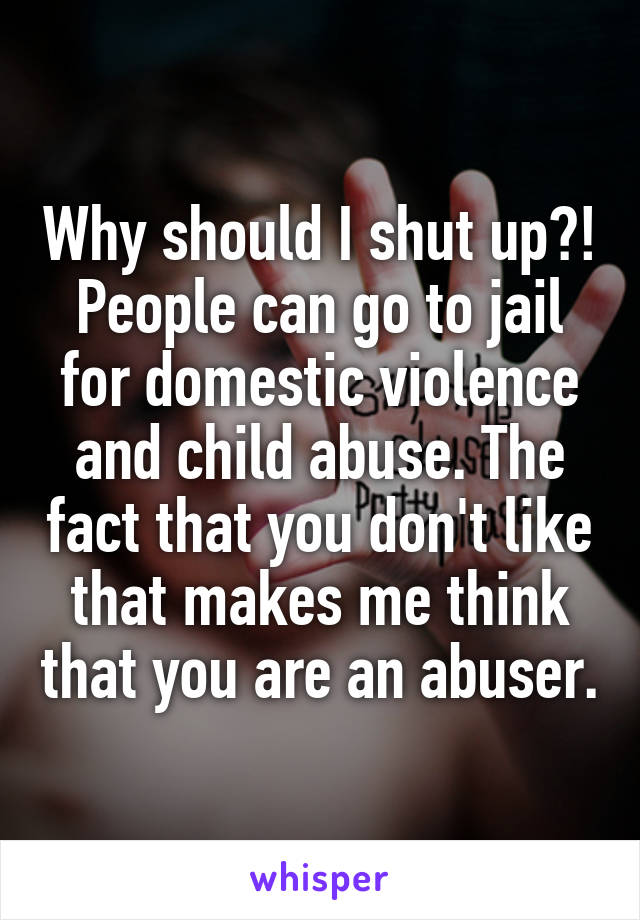 Why should I shut up?! People can go to jail for domestic violence and child abuse. The fact that you don't like that makes me think that you are an abuser.