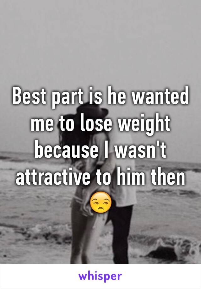 Best part is he wanted me to lose weight because I wasn't attractive to him then 😒