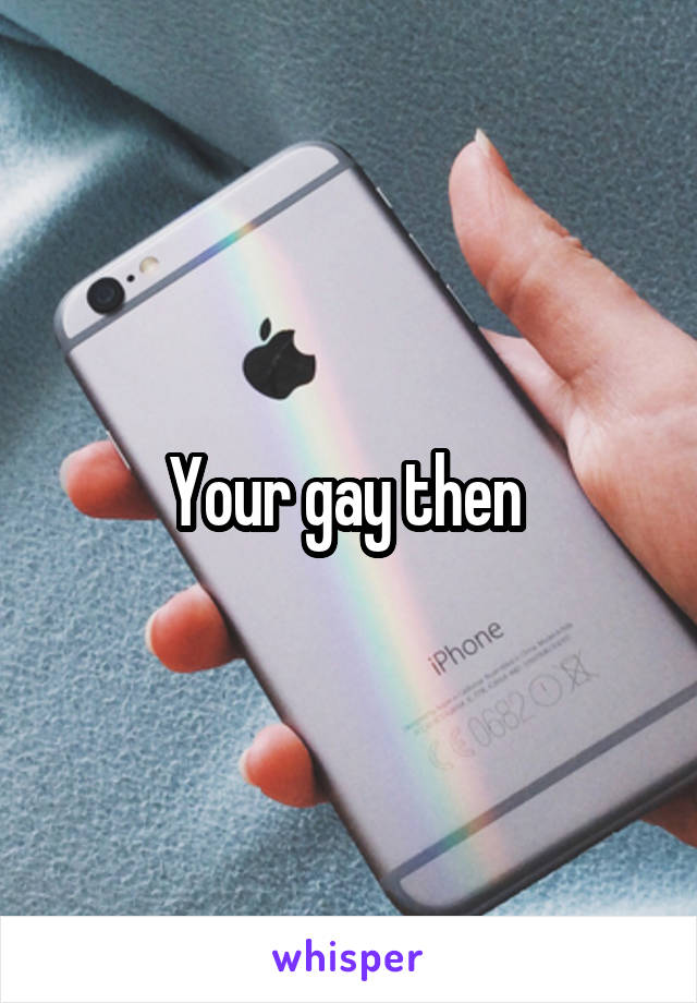 Your gay then 