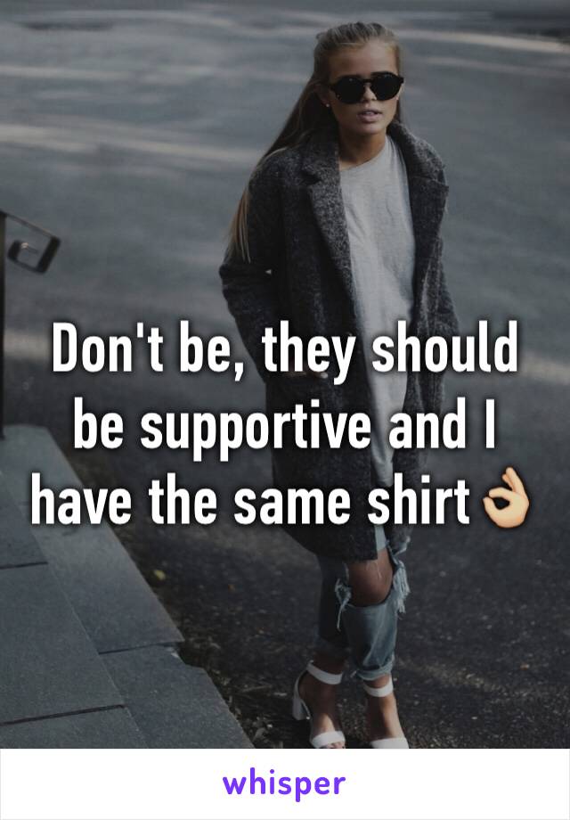 Don't be, they should be supportive and I have the same shirt👌🏼