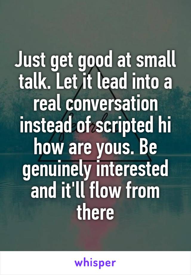 Just get good at small talk. Let it lead into a real conversation instead of scripted hi how are yous. Be genuinely interested and it'll flow from there