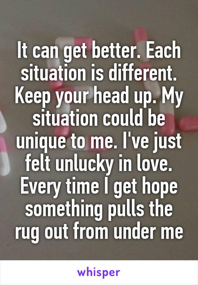 It can get better. Each situation is different. Keep your head up. My situation could be unique to me. I've just felt unlucky in love. Every time I get hope something pulls the rug out from under me