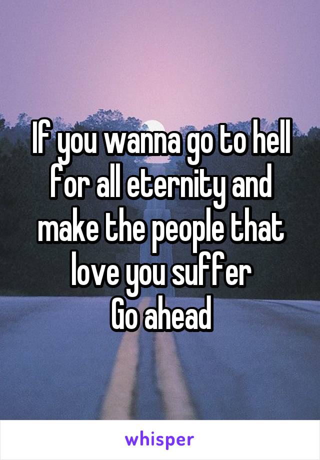 If you wanna go to hell for all eternity and make the people that love you suffer
Go ahead