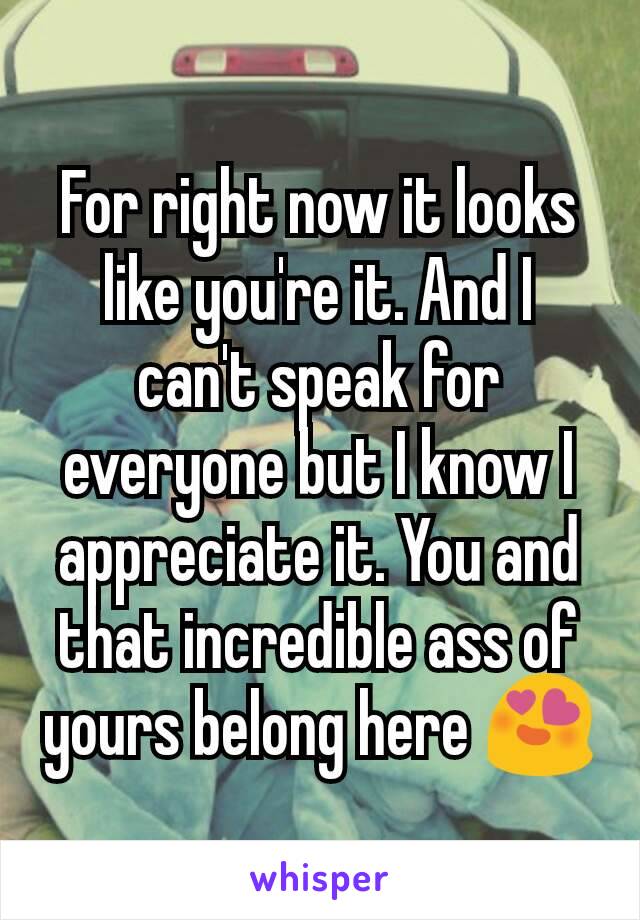 For right now it looks like you're it. And I can't speak for everyone but I know I appreciate it. You and that incredible ass of yours belong here 😍