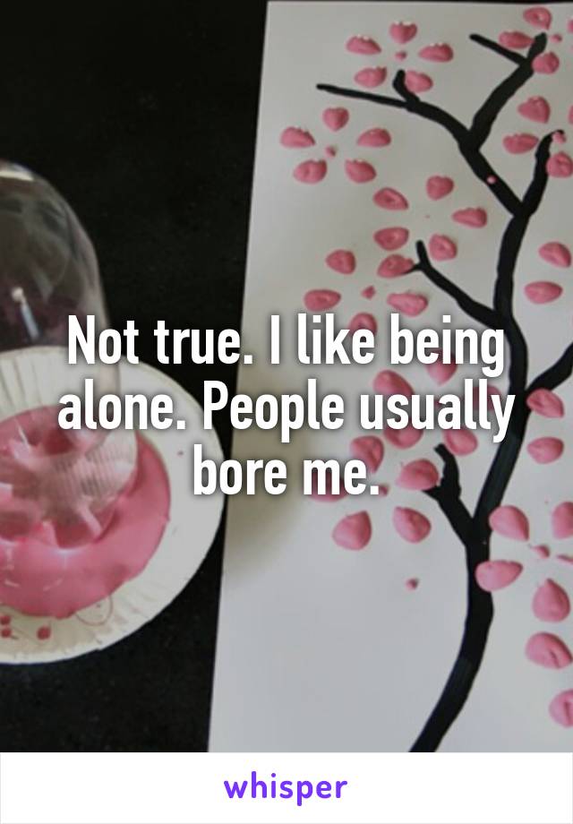 Not true. I like being alone. People usually bore me.