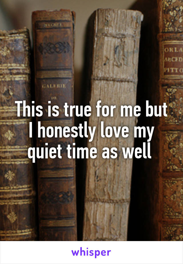 This is true for me but I honestly love my quiet time as well 