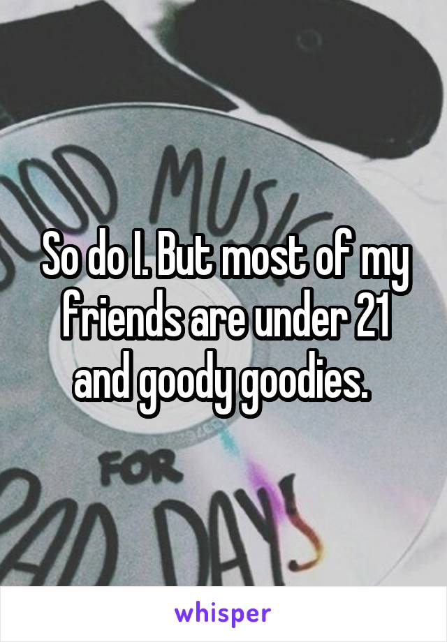 So do I. But most of my friends are under 21 and goody goodies. 