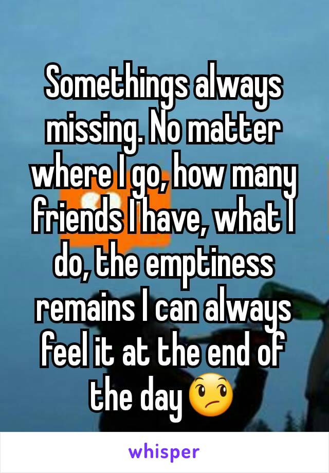 Somethings always missing. No matter where I go, how many friends I have, what I do, the emptiness remains I can always feel it at the end of the day😞