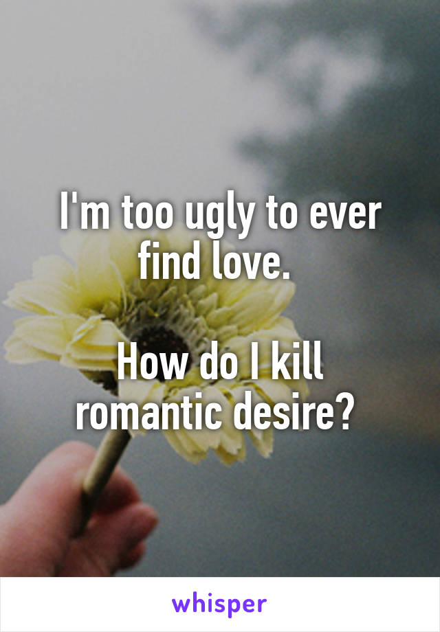 I'm too ugly to ever find love. 

How do I kill romantic desire? 