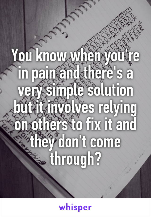 You know when you're in pain and there's a very simple solution but it involves relying on others to fix it and they don't come through?