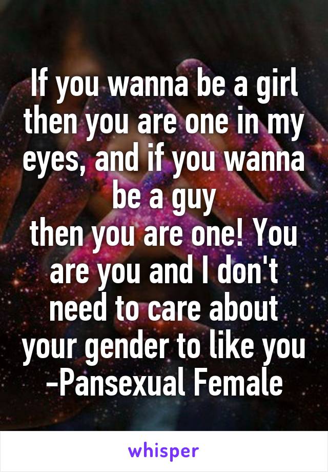 If you wanna be a girl then you are one in my eyes, and if you wanna be a guy
then you are one! You are you and I don't need to care about your gender to like you
-Pansexual Female