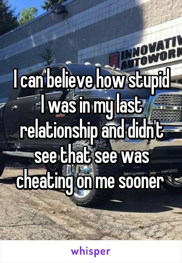 I can believe how stupid I was in my last relationship and didn't see that see was cheating on me sooner 