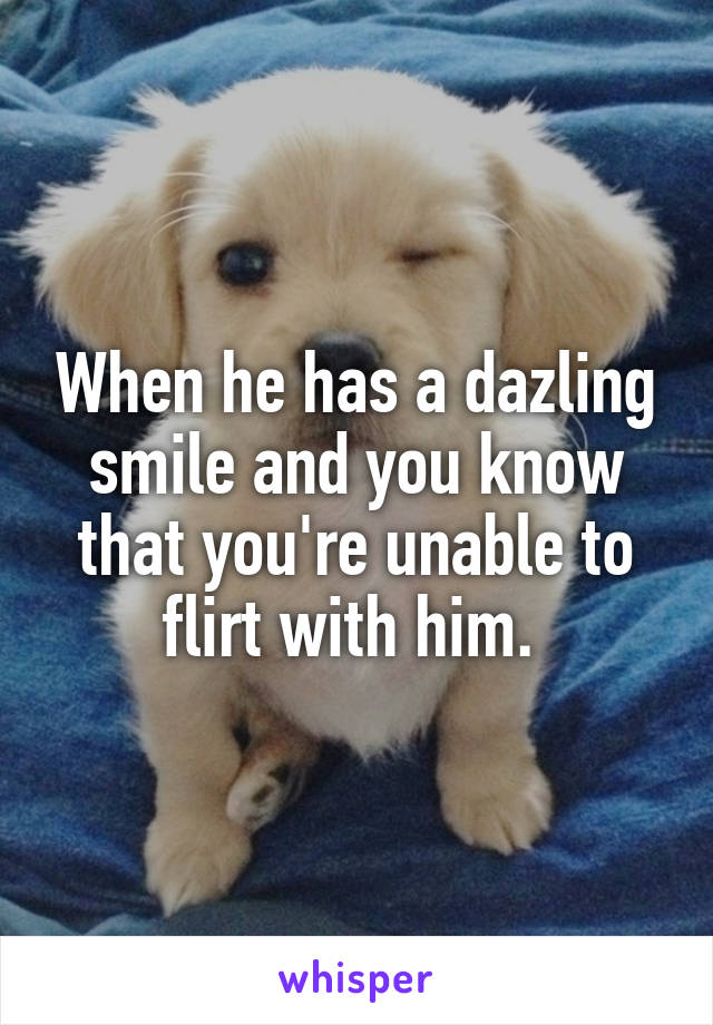 When he has a dazling smile and you know that you're unable to flirt with him. 