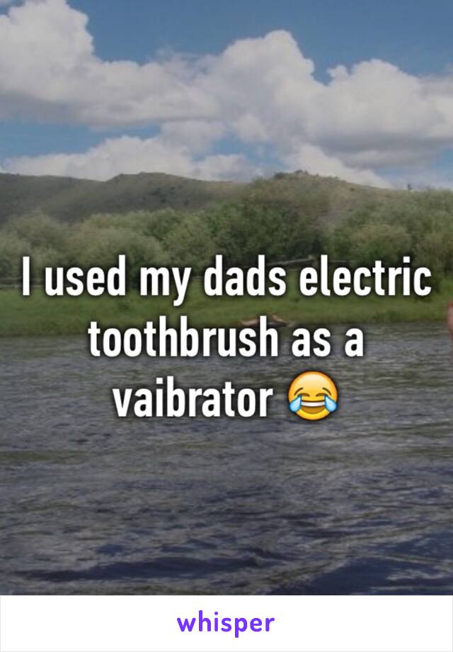 I used my dads electric toothbrush as a vaibrator 😂