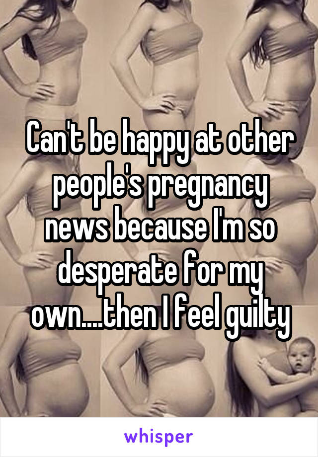 Can't be happy at other people's pregnancy news because I'm so desperate for my own....then I feel guilty