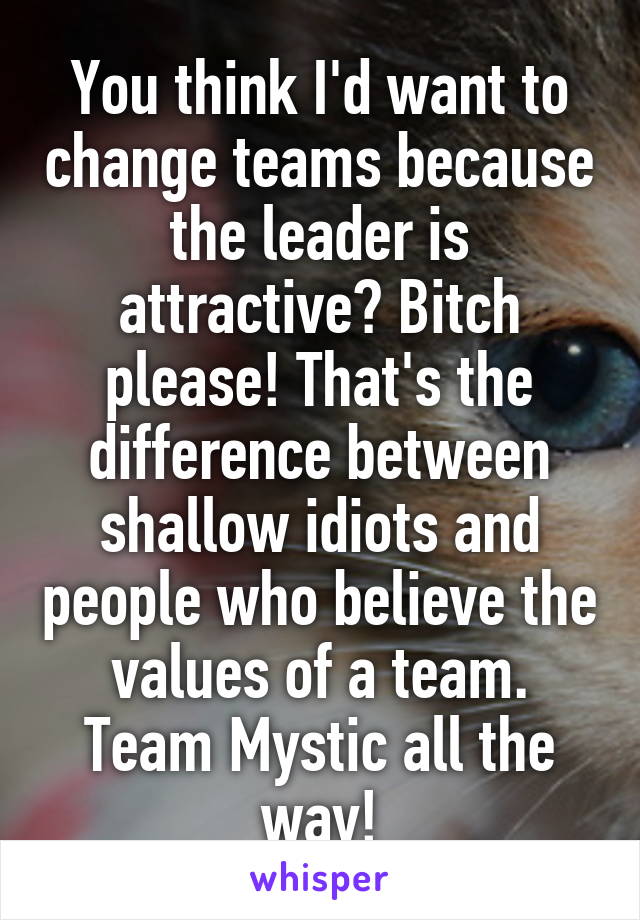 You think I'd want to change teams because the leader is attractive? Bitch please! That's the difference between shallow idiots and people who believe the values of a team. Team Mystic all the way!