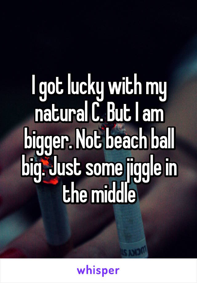 I got lucky with my natural C. But I am bigger. Not beach ball big. Just some jiggle in the middle