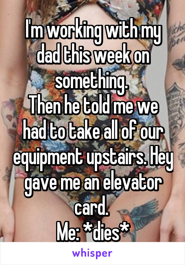 I'm working with my dad this week on something. 
Then he told me we had to take all of our equipment upstairs. Hey gave me an elevator card. 
Me: *dies*