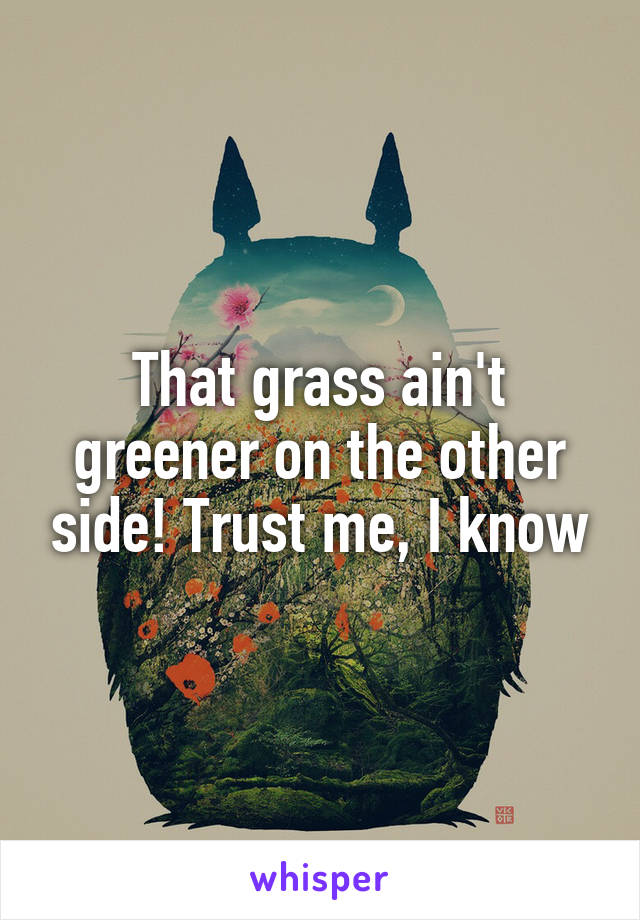 That grass ain't greener on the other side! Trust me, I know