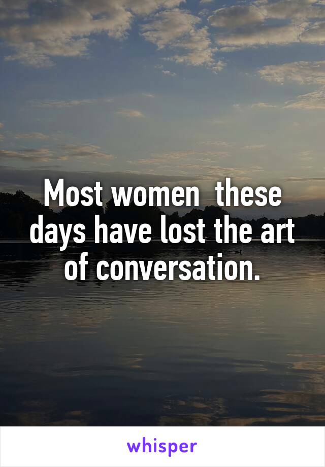 Most women  these days have lost the art of conversation.